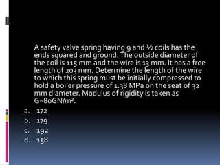 A safety valve spring having 9 and ½ coils has the
ends squared and ground.The outside diameter of
the coil is 115 mm and the wire is 13 mm. It has a free
length of 203 mm. Determine the length of the wire
to which this spring must be initially compressed to
hold a boiler pressure of 1.38 MPa on the seat of 32
mm diameter. Modulus of rigidity is taken as
G=80GN/m².
a. 172
b. 179
c. 192
d. 158
 
