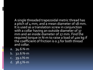 A single threaded trapezoidal metric thread has
a pitch of 4 mm, and a mean diameter of 18 mm.
It is used as a translation screw in conjunction
with a collar having an outside diameter of 37
mm and an inside diameter of 27 mm. Find the
required torque in N-m to raise a load of 400 kg if
the coefficient of friction is 0.3 for both thread
and collar.
a. 34.6 N-m
b. 32.6 N-m
c. 39.1 N-m
d. 38.5 N-m
 