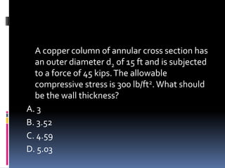 A copper column of annular cross section has
an outer diameter d2 of 15 ft and is subjected
to a force of 45 kips.The allowable
compressive stress is 300 lb/ft2.What should
be the wall thickness?
A. 3
B. 3.52
C. 4.59
D. 5.03
 