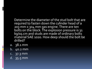 Determine the diameter of the stud bolt that are
required to fasten down the cylinder head of a
203 mm x 304 mm gas engine.There are ten
bolts on the block.The explosion pressure is 31
kg/sq.cm and studs are made of ordinary bolts
material SAE 1020. How deep should the bolt be
drilled?
a. 38.1 mm
b. 40.2 mm
c. 37.3 mm
d. 35.5 mm
 