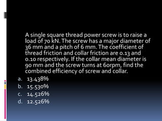 A single square thread power screw is to raise a
load of 70 kN.The screw has a major diameter of
36 mm and a pitch of 6 mm.The coefficient of
thread friction and collar friction are 0.13 and
0.10 respectively. If the collar mean diameter is
90 mm and the screw turns at 60rpm, find the
combined efficiency of screw and collar.
a. 13.438%
b. 15.530%
c. 14.526%
d. 12.526%
 