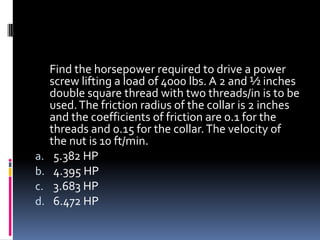 Find the horsepower required to drive a power
screw lifting a load of 4000 lbs. A 2 and ½ inches
double square thread with two threads/in is to be
used.The friction radius of the collar is 2 inches
and the coefficients of friction are 0.1 for the
threads and 0.15 for the collar.The velocity of
the nut is 10 ft/min.
a. 5.382 HP
b. 4.395 HP
c. 3.683 HP
d. 6.472 HP
 