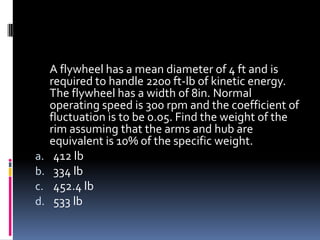 A flywheel has a mean diameter of 4 ft and is
required to handle 2200 ft-lb of kinetic energy.
The flywheel has a width of 8in. Normal
operating speed is 300 rpm and the coefficient of
fluctuation is to be 0.05. Find the weight of the
rim assuming that the arms and hub are
equivalent is 10% of the specific weight.
a. 412 lb
b. 334 lb
c. 452.4 lb
d. 533 lb
 