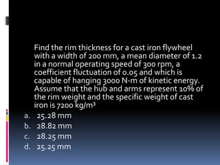 Find the rim thickness for a cast iron flywheel
with a width of 200 mm, a mean diameter of 1.2
in a normal operating speed of 300 rpm, a
coefficient fluctuation of 0.05 and which is
capable of hanging 3000 N-m of kinetic energy.
Assume that the hub and arms represent 10% of
the rim weight and the specific weight of cast
iron is 7200 kg/m³
a. 25.28 mm
b. 28.82 mm
c. 28.25 mm
d. 25.25 mm
 
