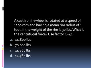 A cast iron flywheel is rotated at a speed of
1200 rpm and having a mean rim radius of 1
foot. If the weight of the rim is 30 lbs.What is
the centrifugal force? Use factor C=41.
a. 14,800 lbs
b. 70,000 lbs
c. 14 860 lbs
d. 14,760 lbs
 