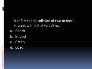 It refers to the collision of two or more
masses with initial velocities.
a. Shock
b. Impact
c. Creep
d. Load
 
