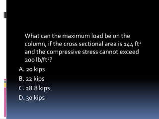 What can the maximum load be on the
column, if the cross sectional area is 144 ft2
and the compressive stress cannot exceed
200 lb/ft2?
A. 20 kips
B. 22 kips
C. 28.8 kips
D. 30 kips
 