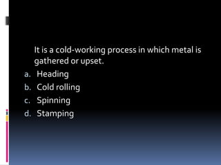 It is a cold-working process in which metal is
gathered or upset.
a. Heading
b. Cold rolling
c. Spinning
d. Stamping
 