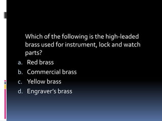 Which of the following is the high-leaded
brass used for instrument, lock and watch
parts?
a. Red brass
b. Commercial brass
c. Yellow brass
d. Engraver’s brass
 
