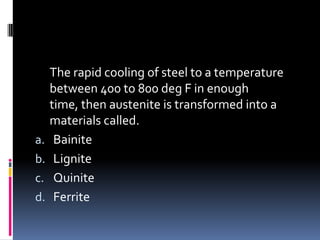 The rapid cooling of steel to a temperature
between 400 to 800 deg F in enough
time, then austenite is transformed into a
materials called.
a. Bainite
b. Lignite
c. Quinite
d. Ferrite
 