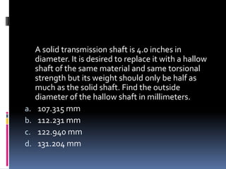 A solid transmission shaft is 4.0 inches in
diameter. It is desired to replace it with a hallow
shaft of the same material and same torsional
strength but its weight should only be half as
much as the solid shaft. Find the outside
diameter of the hallow shaft in millimeters.
a. 107.315 mm
b. 112.231 mm
c. 122.940 mm
d. 131.204 mm
 