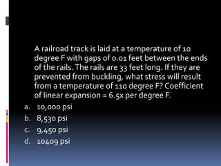 A railroad track is laid at a temperature of 10
degree F with gaps of 0.01 feet between the ends
of the rails.The rails are 33 feet long. If they are
prevented from buckling, what stress will result
from a temperature of 110 degree F? Coefficient
of linear expansion = 6.5x per degree F.
a. 10,000 psi
b. 8,530 psi
c. 9,450 psi
d. 10409 psi
 