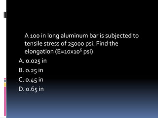 A 100 in long aluminum bar is subjected to
tensile stress of 25000 psi. Find the
elongation (E=10x106 psi)
A. 0.025 in
B. 0.25 in
C. 0.45 in
D. 0.65 in
 