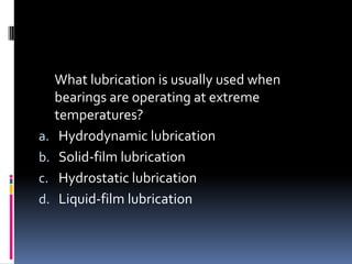 What lubrication is usually used when
bearings are operating at extreme
temperatures?
a. Hydrodynamic lubrication
b. Solid-film lubrication
c. Hydrostatic lubrication
d. Liquid-film lubrication
 