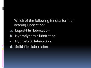 Which of the following is not a form of
bearing lubrication?
a. Liquid-film lubrication
b. Hydrodynamic lubrication
c. Hydrostatic lubrication
d. Solid-film lubrication
 