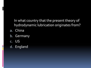 In what country that the present theory of
hydrodynamic lubrication originates from?
a. China
b. Germany
c. US
d. England
 