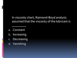 In viscosity chart, Raimond-Boyd analysis
assumed that the viscosity of the lubricant is
_________
a. Constant
b. Increasing
c. Decreasing
d. Vanishing
 