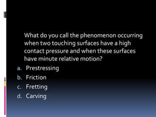 What do you call the phenomenon occurring
when two touching surfaces have a high
contact pressure and when these surfaces
have minute relative motion?
a. Prestressing
b. Friction
c. Fretting
d. Carving
 