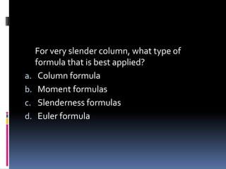 For very slender column, what type of
formula that is best applied?
a. Column formula
b. Moment formulas
c. Slenderness formulas
d. Euler formula
 