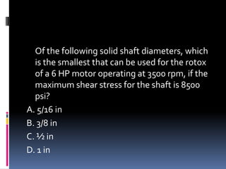 Of the following solid shaft diameters, which
is the smallest that can be used for the rotox
of a 6 HP motor operating at 3500 rpm, if the
maximum shear stress for the shaft is 8500
psi?
A. 5/16 in
B. 3/8 in
C. ½ in
D. 1 in
 