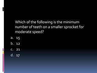 Which of the following is the minimum
number of teeth on a smaller sprocket for
moderate speed?
a. 15
b. 12
c. 21
d. 17
 