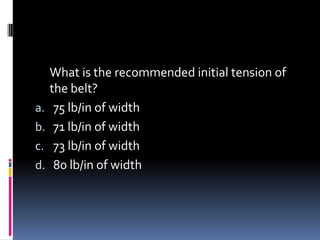 What is the recommended initial tension of
the belt?
a. 75 lb/in of width
b. 71 lb/in of width
c. 73 lb/in of width
d. 80 lb/in of width
 