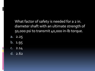 What factor of safety is needed for a 2 in.
diameter shaft with an ultimate strength of
50,000 psi to transmit 40,000 in-lb torque.
a. 2.25
b. 1.95
c. 2.14
d. 2.62
 