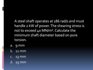 A steel shaft operates at 186 rad/s and must
handle 2 kW of power.The shearing stress is
not to exceed 40 MN/m². Calculate the
minimum shaft diameter based on pure
torsion.
a. 9 mm
b. 11 mm
c. 13 mm
d. 15 mm
 