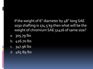 If the weight of 6” diameter by 48” long SAE
1030 shafting is 174.5 kg then what will be the
weight of chromium SAE 51416 of same size?
a. 305.79 lbs
b. 426.70 lbs
c. 347.96 lbs
d. 465.89 lbs
 