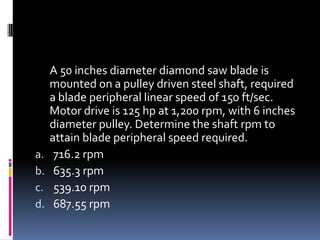 A 50 inches diameter diamond saw blade is
mounted on a pulley driven steel shaft, required
a blade peripheral linear speed of 150 ft/sec.
Motor drive is 125 hp at 1,200 rpm, with 6 inches
diameter pulley. Determine the shaft rpm to
attain blade peripheral speed required.
a. 716.2 rpm
b. 635.3 rpm
c. 539.10 rpm
d. 687.55 rpm
 