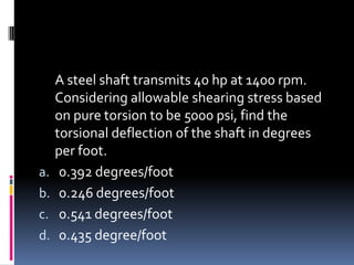 A steel shaft transmits 40 hp at 1400 rpm.
Considering allowable shearing stress based
on pure torsion to be 5000 psi, find the
torsional deflection of the shaft in degrees
per foot.
a. 0.392 degrees/foot
b. 0.246 degrees/foot
c. 0.541 degrees/foot
d. 0.435 degree/foot
 