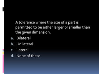 A tolerance where the size of a part is
permitted to be either larger or smaller than
the given dimension.
a. Bilateral
b. Unilateral
c. Lateral
d. None of these
 