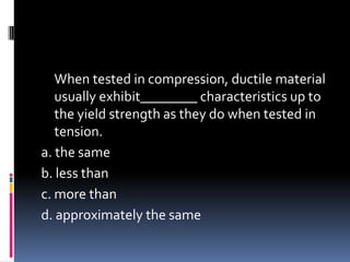 When tested in compression, ductile material
usually exhibit________ characteristics up to
the yield strength as they do when tested in
tension.
a. the same
b. less than
c. more than
d. approximately the same
 