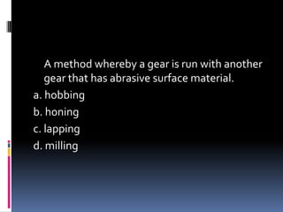 A method whereby a gear is run with another
gear that has abrasive surface material.
a. hobbing
b. honing
c. lapping
d. milling
 