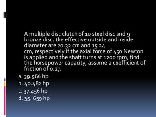 A multiple disc clutch of 10 steel disc and 9
bronze disc. the effective outside and inside
diameter are 20.32 cm and 15.24
cm, respectively if the axial force of 450 Newton
is applied and the shaft turns at 1200 rpm, find
the horsepower capacity, assume a coefficient of
friction of 0.27.
a. 39.566 hp
b. 40.482 hp
c. 37.456 hp
d. 35. 659 hp
 