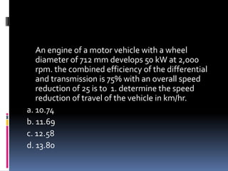 An engine of a motor vehicle with a wheel
diameter of 712 mm develops 50 kW at 2,000
rpm. the combined efficiency of the differential
and transmission is 75% with an overall speed
reduction of 25 is to 1. determine the speed
reduction of travel of the vehicle in km/hr.
a. 10.74
b. 11.69
c. 12.58
d. 13.80
 