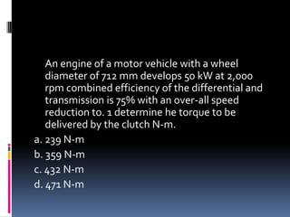 An engine of a motor vehicle with a wheel
diameter of 712 mm develops 50 kW at 2,000
rpm combined efficiency of the differential and
transmission is 75% with an over-all speed
reduction to. 1 determine he torque to be
delivered by the clutch N-m.
a. 239 N-m
b. 359 N-m
c. 432 N-m
d. 471 N-m
 