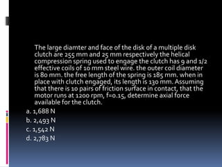 The large diamter and face of the disk of a multiple disk
clutch are 255 mm and 25 mm respectively the helical
compression spring used to engage the clutch has 9 and 1/2
effective coils of 10 mm steel wire. the outer coil diameter
is 80 mm. the free length of the spring is 185 mm. when in
place with clutch engaged, its length is 130 mm. Assuming
that there is 10 pairs of friction surface in contact, that the
motor runs at 1200 rpm, f=0.15, determine axial force
available for the clutch.
a. 1,688 N
b. 2,493 N
c. 1,542 N
d. 2,783 N
 