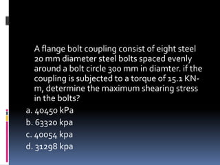 A flange bolt coupling consist of eight steel
20 mm diameter steel bolts spaced evenly
around a bolt circle 300 mm in diamter. if the
coupling is subjected to a torque of 15.1 KN-
m, determine the maximum shearing stress
in the bolts?
a. 40450 kPa
b. 63320 kpa
c. 40054 kpa
d. 31298 kpa
 