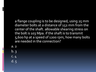 a flange coupling is to be designed, using 25 mm
diameter bolts at a distance of 152 mm from the
center of the shaft. allowable shearing stress on
the bolt is 103 Mpa. if the shaft is to transmit
5,600 hp at a speed of 1200 rpm, how many bolts
are needed in the connection?
a. 2
b. 3
c. 4
d. 5
 