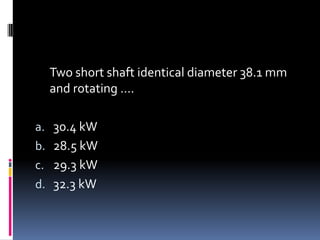 Two short shaft identical diameter 38.1 mm
and rotating ….
a. 30.4 kW
b. 28.5 kW
c. 29.3 kW
d. 32.3 kW
 