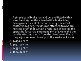 A simple band brake has a 76 cm and fitted with a
steel band 2/5 cm thick lined with a brake lining
having a coefficient of friction of 0.25. the arc of
contact is 245 deg. the drum is attached to a 60 cm
hoisting drum that sustain a rope load of 820 kg. the
operating force has a moment arm of 1.50 m and the
band is attached 12 cm from the pivot point. Find a
torque just required to support the load (clockwise)
A. 2413.26 N-m
B. 3492.31 N-m
C. 2453.29 N-m
D. 1894.82 N-m
 