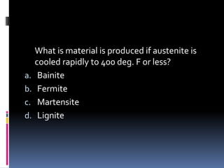What is material is produced if austenite is
cooled rapidly to 400 deg. F or less?
a. Bainite
b. Fermite
c. Martensite
d. Lignite
 