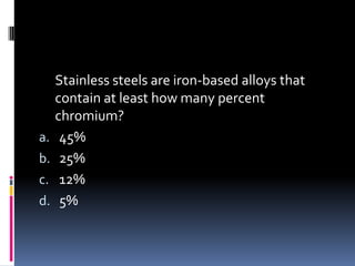 Stainless steels are iron-based alloys that
contain at least how many percent
chromium?
a. 45%
b. 25%
c. 12%
d. 5%
 