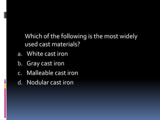 Which of the following is the most widely
used cast materials?
a. White cast iron
b. Gray cast iron
c. Malleable cast iron
d. Nodular cast iron
 
