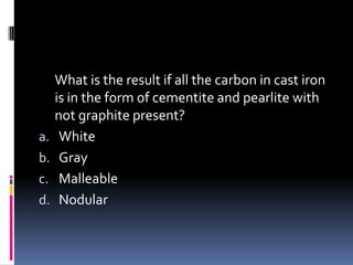 What is the result if all the carbon in cast iron
is in the form of cementite and pearlite with
not graphite present?
a. White
b. Gray
c. Malleable
d. Nodular
 