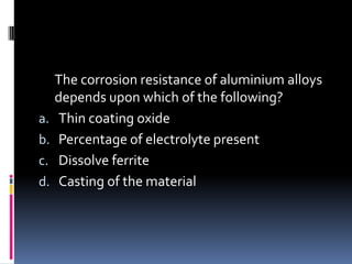 The corrosion resistance of aluminium alloys
depends upon which of the following?
a. Thin coating oxide
b. Percentage of electrolyte present
c. Dissolve ferrite
d. Casting of the material
 