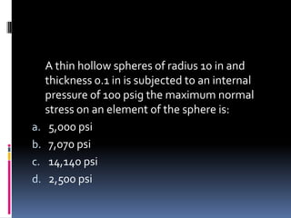 A thin hollow spheres of radius 10 in and
thickness 0.1 in is subjected to an internal
pressure of 100 psig the maximum normal
stress on an element of the sphere is:
a. 5,000 psi
b. 7,070 psi
c. 14,140 psi
d. 2,500 psi
 