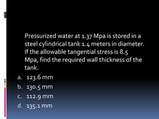Pressurized water at 1.37 Mpa is stored in a
steel cylindrical tank 1.4 meters in diameter.
If the allowable tangential stress is 8.5
Mpa, find the required wall thickness of the
tank.
a. 123.6 mm
b. 130.5 mm
c. 112.9 mm
d. 135.1 mm
 