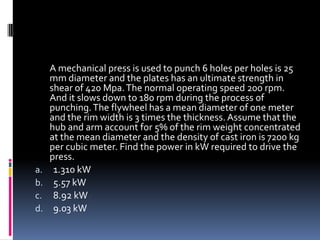 A mechanical press is used to punch 6 holes per holes is 25
mm diameter and the plates has an ultimate strength in
shear of 420 Mpa.The normal operating speed 200 rpm.
And it slows down to 180 rpm during the process of
punching.The flywheel has a mean diameter of one meter
and the rim width is 3 times the thickness. Assume that the
hub and arm account for 5% of the rim weight concentrated
at the mean diameter and the density of cast iron is 7200 kg
per cubic meter. Find the power in kW required to drive the
press.
a. 1.310 kW
b. 5.57 kW
c. 8.92 kW
d. 9.03 kW
 